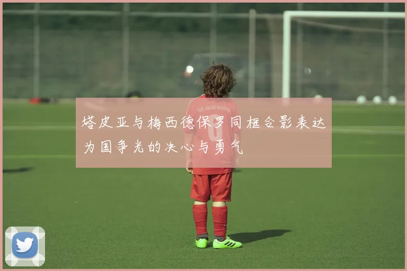塔皮亚与梅西德保罗同框合影表达为国争光的决心与勇气