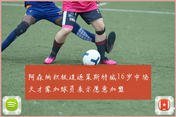 阿森纳积极追逐莱斯特城16岁中场天才蒙加球员表示愿意加盟