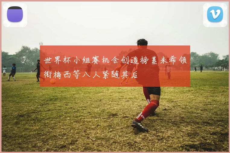 世界杯小组赛机会创造榜基米希领衔梅西等八人紧随其后