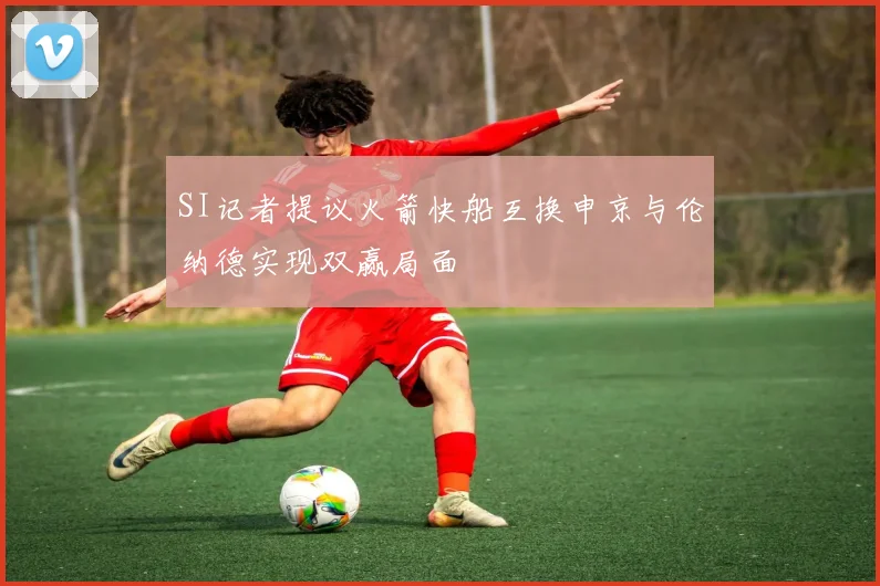 SI记者提议火箭快船互换申京与伦纳德实现双赢局面