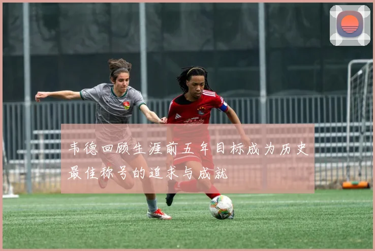 韦德回顾生涯前五年目标成为历史最佳称号的追求与成就