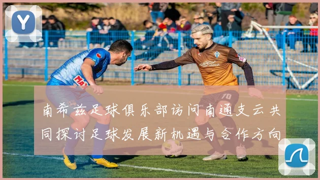 南希兹足球俱乐部访问南通支云共同探讨足球发展新机遇与合作方向