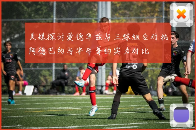 美媒探讨爱德华兹与三球组合对抗阿德巴约与字母哥的实力对比
