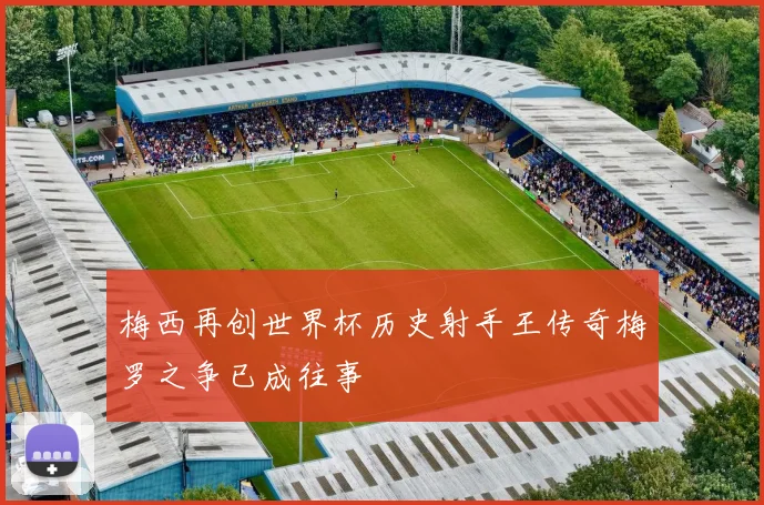 梅西再创世界杯历史射手王传奇梅罗之争已成往事