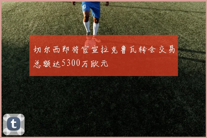 切尔西即将官宣拉克鲁瓦转会交易总额达5300万欧元